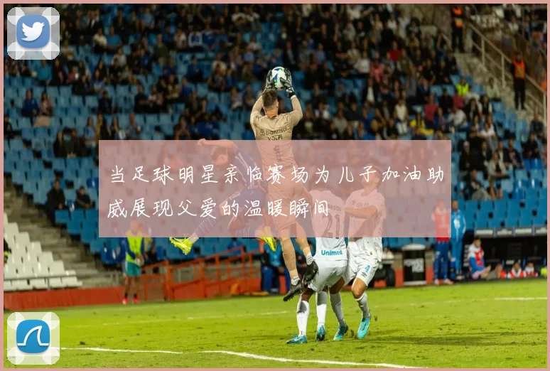 当足球明星亲临赛场为儿子加油助威展现父爱的温暖瞬间