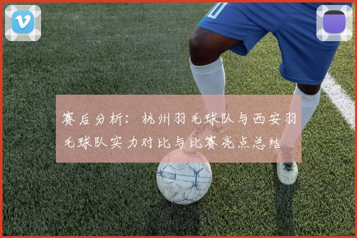 赛后分析：杭州羽毛球队与西安羽毛球队实力对比与比赛亮点总结