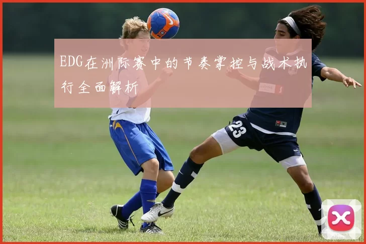 EDG在洲际赛中的节奏掌控与战术执行全面解析