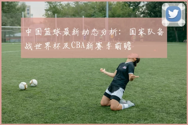 中国篮球最新动态分析：国家队备战世界杯及CBA新赛季前瞻