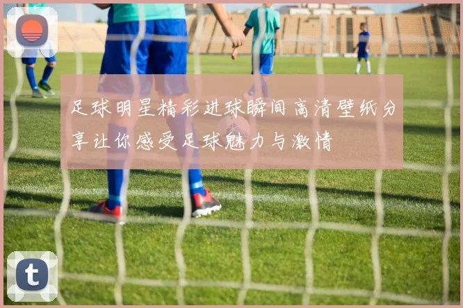 足球明星精彩进球瞬间高清壁纸分享让你感受足球魅力与激情