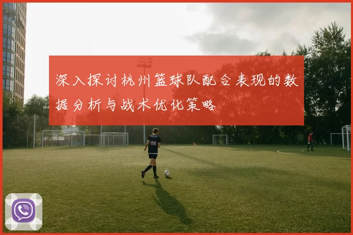 深入探讨杭州篮球队配合表现的数据分析与战术优化策略