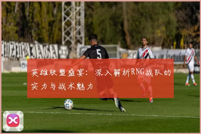 英雄联盟盛宴：深入解析RNG战队的实力与战术魅力