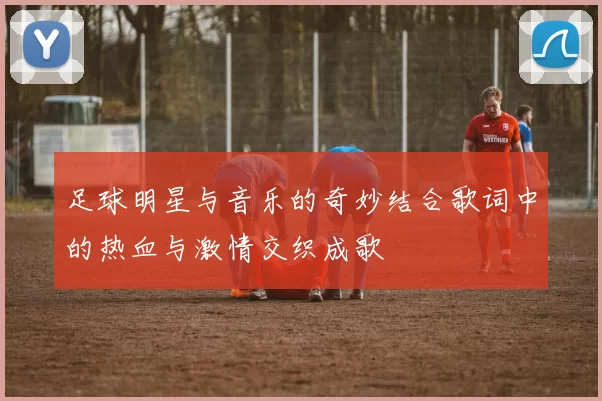 足球明星与音乐的奇妙结合歌词中的热血与激情交织成歌