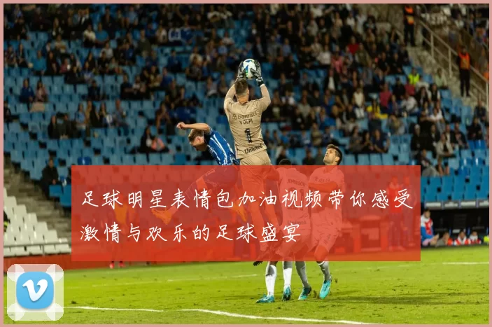 足球明星表情包加油视频带你感受激情与欢乐的足球盛宴