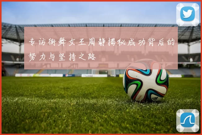 专访街舞女王周静揭秘成功背后的努力与坚持之路