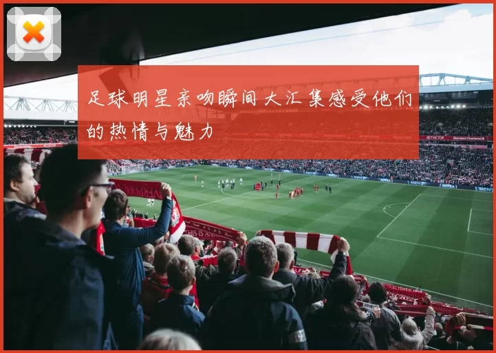 足球明星亲吻瞬间大汇集感受他们的热情与魅力
