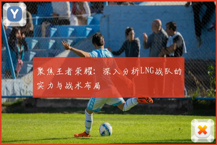 聚焦王者荣耀：深入分析LNG战队的实力与战术布局