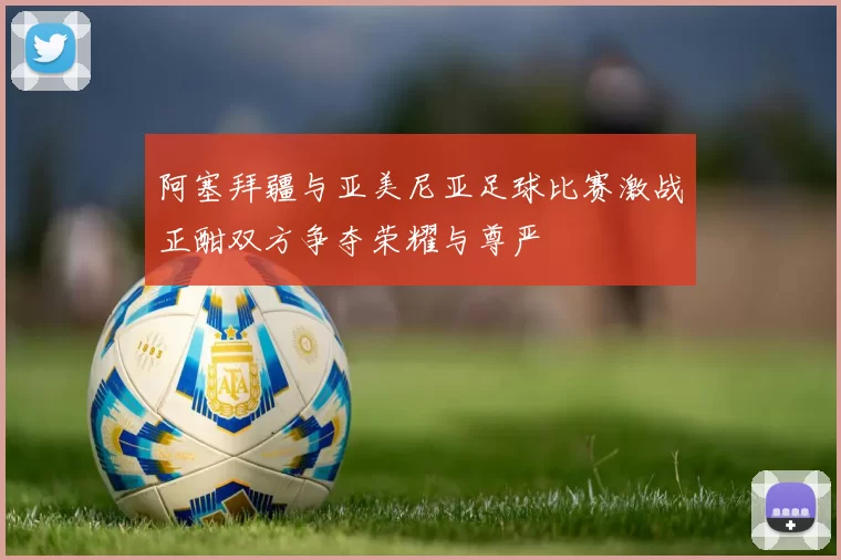 阿塞拜疆与亚美尼亚足球比赛激战正酣双方争夺荣耀与尊严