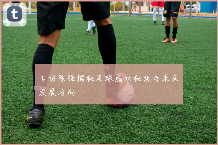 专访陈强揭秘足球成功秘诀与未来发展方向