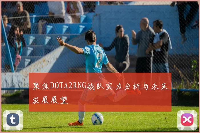 聚焦DOTA2RNG战队实力分析与未来发展展望