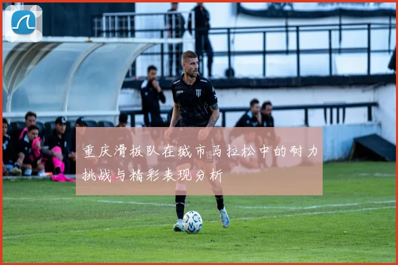 重庆滑板队在城市马拉松中的耐力挑战与精彩表现分析