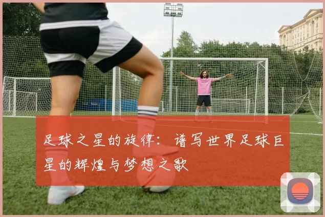 足球之星的旋律：谱写世界足球巨星的辉煌与梦想之歌