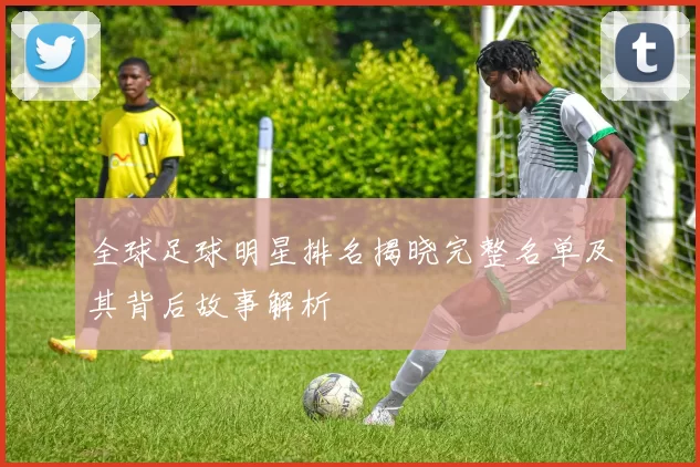 全球足球明星排名揭晓完整名单及其背后故事解析