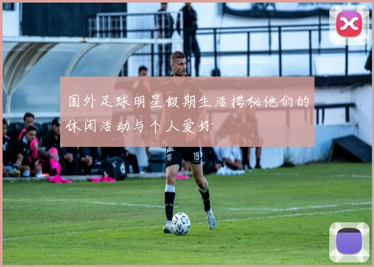 国外足球明星假期生活揭秘他们的休闲活动与个人爱好