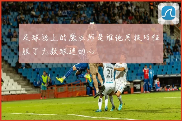 足球场上的魔法师是谁他用技巧征服了无数球迷的心