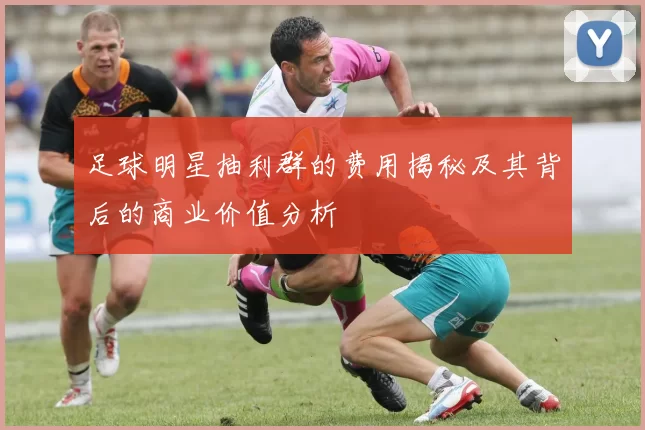 足球明星抽利群的费用揭秘及其背后的商业价值分析