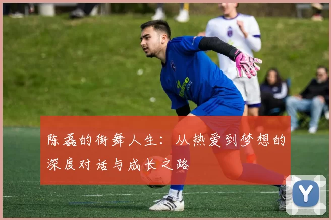 陈磊的街舞人生：从热爱到梦想的深度对话与成长之路