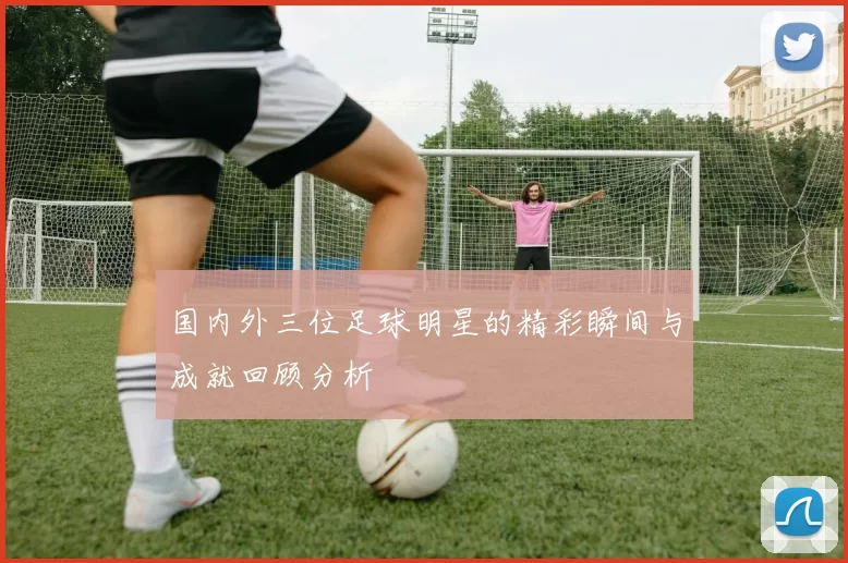 国内外三位足球明星的精彩瞬间与成就回顾分析