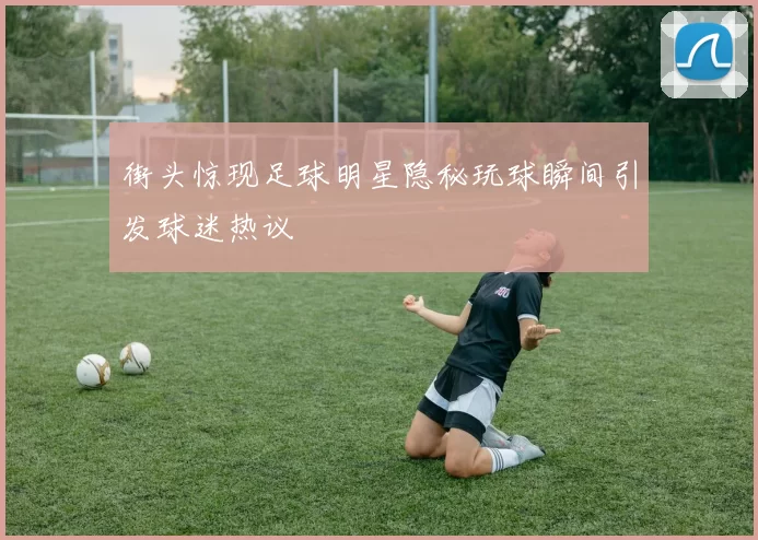 街头惊现足球明星隐秘玩球瞬间引发球迷热议