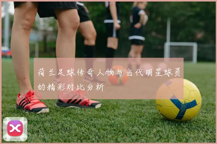 荷兰足球传奇人物与当代明星球员的精彩对比分析