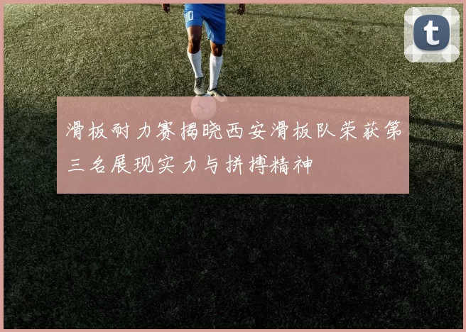 滑板耐力赛揭晓西安滑板队荣获第三名展现实力与拼搏精神