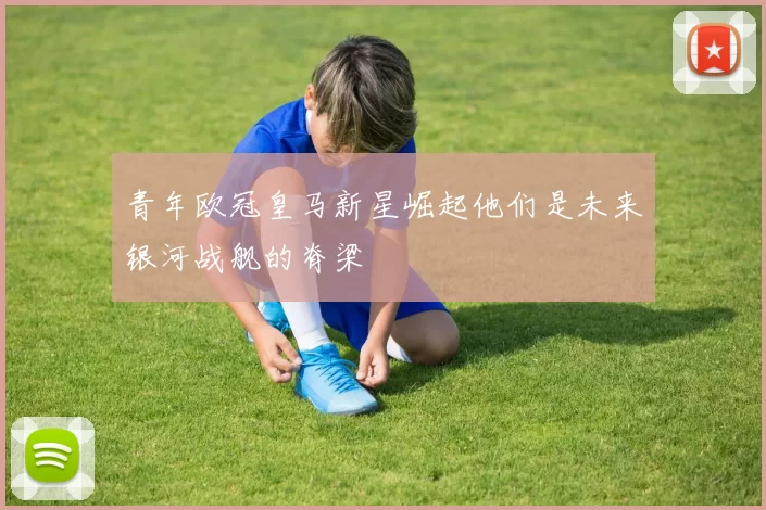 青年欧冠皇马新星崛起他们是未来银河战舰的脊梁