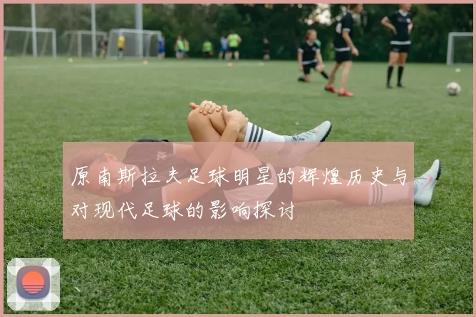 原南斯拉夫足球明星的辉煌历史与对现代足球的影响探讨