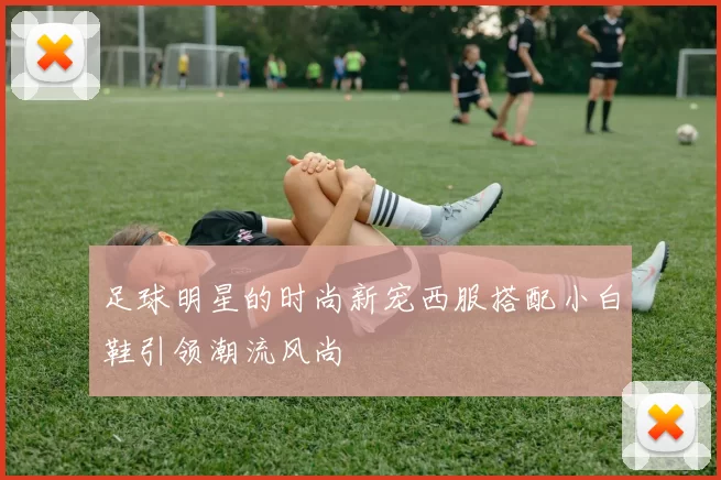 足球明星的时尚新宠西服搭配小白鞋引领潮流风尚