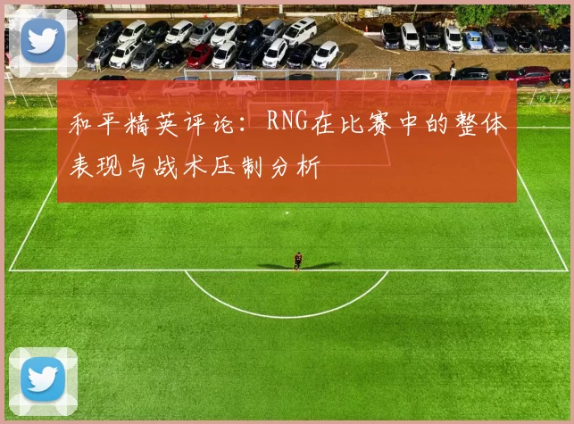 和平精英评论：RNG在比赛中的整体表现与战术压制分析