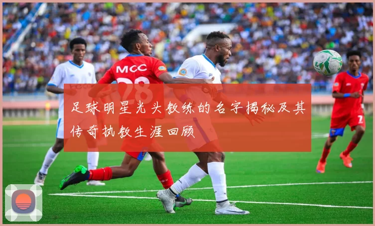 足球明星光头教练的名字揭秘及其传奇执教生涯回顾