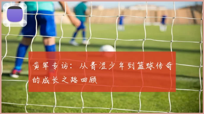 黄军专访：从青涩少年到篮球传奇的成长之路回顾