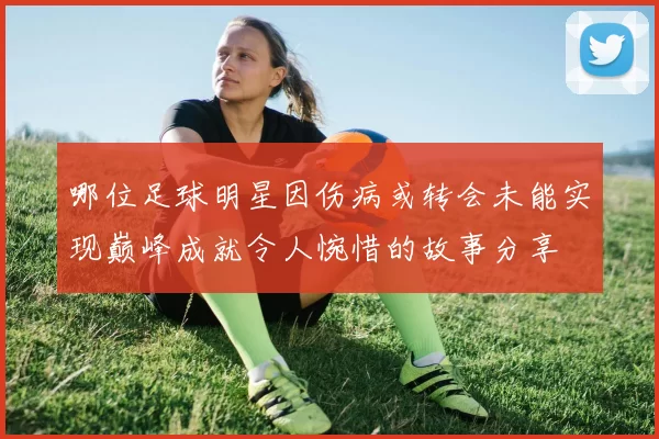 哪位足球明星因伤病或转会未能实现巅峰成就令人惋惜的故事分享